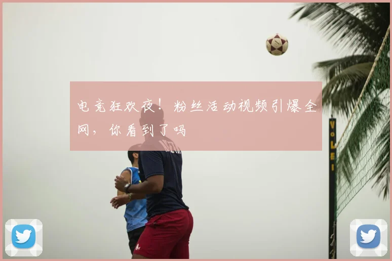 电竞狂欢夜！粉丝活动视频引爆全网，你看到了吗