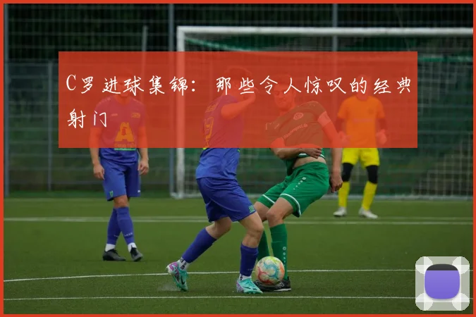 C罗进球集锦:那些令人惊叹的经典射门