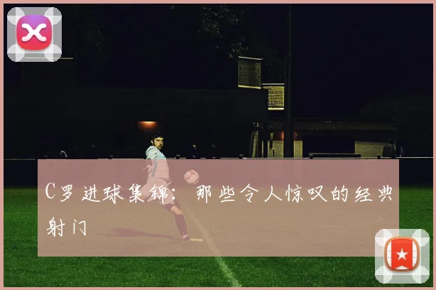 C罗进球集锦:那些令人惊叹的经典射门