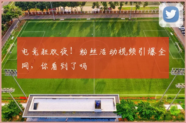 电竞狂欢夜！粉丝活动视频引爆全网，你看到了吗