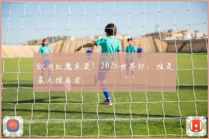 欧洲红魔来袭！2026世界杯，谁是最大搅局者