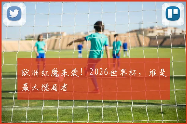 欧洲红魔来袭!2026世界杯,谁是最大搅局者